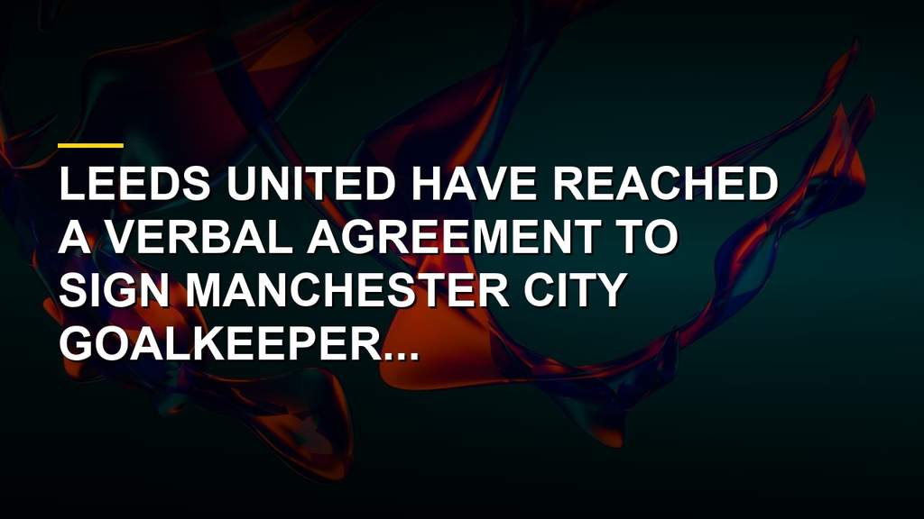 James Trafford transfer news as Leeds United close in on Manchester City goalkeeper